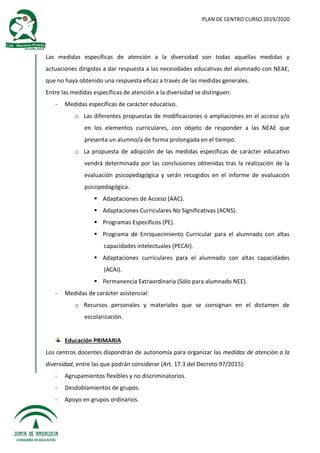 PLAN DE CENTRO CURSO 2019/2020
Las medidas específicas de atención a la diversidad son todas aquellas medidas y
actuaciones dirigidas a dar respuesta a las necesidades educativas del alumnado con NEAE,
que no haya obtenido una respuesta eficaz a través de las medidas generales.
Entre las medidas específicas de atención a la diversidad se distinguen:
- Medidas específicas de carácter educativo.
o Las diferentes propuestas de modificaciones o ampliaciones en el acceso y/o
en los elementos curriculares, con objeto de responder a las NEAE que
presenta un alumno/a de forma prolongada en el tiempo.
o La propuesta de adopción de las medidas específicas de carácter educativo
vendrá determinada por las conclusiones obtenidas tras la realización de la
evaluación psicopedagógica y serán recogidos en el informe de evaluación
psicopedagógica.
 Adaptaciones de Acceso (AAC).
 Adaptaciones Curriculares No Significativas (ACNS).
 Programas Específicos (PE).
 Programa de Enriquecimiento Curricular para el alumnado con altas
capacidades intelectuales (PECAI).
 Adaptaciones curriculares para el alumnado con altas capacidades
(ACAI).
 Permanencia Extraordinaria (Sólo para alumnado NEE).
- Medidas de carácter asistencial:
o Recursos personales y materiales que se consignan en el dictamen de
escolarización.
Educación PRIMARIA
Los centros docentes dispondrán de autonomía para organizar las medidas de atención a la
diversidad, entre las que podrán considerar (Art. 17.3 del Decreto 97/2015):
- Agrupamientos flexibles y no discriminatorios.
- Desdoblamientos de grupos.
- Apoyo en grupos ordinarios.
 