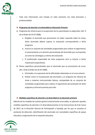 PLAN DE CENTRO CURSO 2019/2020
- Toda esta información será tratada en todo momento con total discreción y
profesionalidad.
Programas de atención a la diversidad en Educación Primaria
a) Programas de refuerzo para la recuperación de los aprendizajes no adquiridos. (Art. 9
de la Orden de 25-07-2008).
a. Dirigidos al alumnado que promocione sin haber superado todas las áreas;
dicho alumnado deberá superar la evaluación correspondiente a dicho
programa.
b. Incluirá un conjunto de actividades programadas para realizar el seguimiento,
el asesoramiento y la atención personalizada del alumnado que corresponda,
así como las estrategias y criterios de evaluación.
c. El profesorado responsable de estos programas será su tutor/a, o las/os
maestras/os especialistas.
b) Planes específicos personalizados para el alumnado que no promocione de curso.
(Art. 10 de la Orden de 25-07-2008).
a. Orientados a la superación de las dificultades detectadas en el curso anterior.
b. Podrán incluir la incorporación del alumnado a un programa de refuerzo de
áreas o materias instrumentales básicas, acompañado de un conjunto de
actividades programadas para realizar el seguimiento personalizado de dicho
programa y el horario previsto para ello.
Medidas específicas de atención a la diversidad en la educación primaria
Además de las medidas de carácter general anteriormente enunciadas, se aplicarán aquellas
medidas específicas de atención a la diversidad previstas en las Instrucciones de 8 de marzo
de 2017, de la Dirección General de Participación y Equidad, por las que se actualiza el
protocolo de detección, identificación del alumnado con necesidades específicas de apoyo
educativo y organización de la respuesta educativa.
 