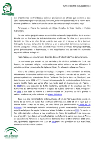 PLAN DE CENTRO CURSO 2019/2020
nos encontramos con frondosas y extensas plantaciones de cítricos que confieren a esta
zona un encanto especial que cautiva al visitante, quedando sorprendido por el verdor de las
mismas y la blancura de las tradicionales casitas de campo que salpican nuestra vega.
Pertenecen a Pizarra las barriadas de Zalea, Cerralba, la Vega Hipólito y Partido
Gibralmora.
En este ámbito geográfico tiene su envidiable enclave el Colegio Público Rural Mariana
Pineda, con sus dos Sedes. La Sede Administrativa se ubica en Cerralba, en el que estudian
también los niños y las niñas de las cercanías que viven en el campo, los de la Sierra de
Gibralgalia (barriada del pueblo de Cártama) y, en la actualidad, del mismo municipio de
Pizarra. La segunda Sede es Zalea. En esta barriada hay más alumnado de la propia barriada,
pocos pertenecientes a diseminados, y una insignificante (6% del total de alumnado)
representación de etnia gitana.
Hasta hace pocos años, también dependía de nuestro Centro La Vega de Santa María.
Las carreteras que enlazan las dos barriadas y las distintas unidades del C.P.R. son
buenas, sin especiales peligros. La distancia entre ambas sedes es de seis kilómetros. El
autobús municipal comunica las Barriadas de Zalea y Cerralba entre ellas y con Pizarra.
Junto a la carretera principal de Málaga a Campillos a tres kilómetros de Pizarra,
encontramos la bellísima barriada de Cerralba, construida a finales de los sesenta. Sus
primeros pobladores, procedentes de Las Casillas de Díaz (en la Sierra de Gibralgalia) y de
Coín llegaron entre 1972 y 1973. En sus inicios dependía del Instituto Andaluz de Reforma
Agraria (IARA), hasta que varios años más tarde pasó al Ayuntamiento de Pizarra. .
En 2012 tenía una población de 1.001 habitantes, contando en la actualidad con 963
habitantes. Su edificio más notable es la Iglesia de Nuestra Señora de la Rosa, inaugurada
en 1971, y que debe su nombre a la Ermita ubicada en Casapalma; su fiesta grande se
celebra en el mes de junio, en honor a la Virgen de la Rosa.
Zalea es la otra no menos bella pedanía, situada a 5 km. de Pizarra, puerta de acceso a la
Sierra de las Nieves. El pueblo fue construido entre los años 1965-68 en el lugar que se
conoce como La Hoja de La Zalea, en unas tierras que pertenecieron al Conde de Los
Gaitanes. Está formada por viviendas unifamiliares y grandes zonas verdes. Su edificio más
notable es la Iglesia Parroquial de Nuestra Señora de la Paz, levantada en 1971. Su patrón es
San Isidro Labrador, en honor al cual se celebran las fiestas del pueblo el 15 de mayo, con
una procesión y tres días de verbena finalizando con la Romería que se hace junto al Arroyo
de Casarabonela. Pertenece al Ayuntamiento de Pizarra desde el 24 de enero de 1989; antes
era, igualmente, dependiente del IARA. En 2012 tenía una población de 839 habitantes,
contando en la actualidad con 844.
 