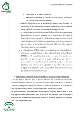 PLAN DE CENTRO CURSO 2019/2020
iv. Organización de los apoyos educativos.
v. Seguimiento y valoración de los progresos realizados por el alumnado,
con información al mismo y a la familia.
e. Suponen modificaciones en la programación didáctica que afectarán a la
consecución de los objetivos y criterios de evaluación en el área adaptada;
puede implicar la eliminación y/o modificación de alguno de ellos.
f. La evaluación y promoción del alumnado NEAE con ACS, será competencia del
Equipo Docente, de manera colegiada, con el asesoramiento del Equipo de
Orientación del centro y bajo la coordinación de la persona que ejerza la
tutoría. Los documentos oficiales de evaluación, así como las comunicaciones
que se realicen a las familias del alumnado NEAE con ACS, recogerán
información sobre las áreas adaptadas.
g. La evaluación de una ACS se realizará tomando como referencia os objetivos y
criterios de evaluación fijados en dicha adaptación (art. 18.3 del Decreto
97/2015, de 3 de marzo). Además se tendrán en cuenta otros aspectos como
posibilidad de permanencia en la etapa, edad, grado de integración
socioeducativa… Se especificará que la calificación positiva en las áreas
adaptadas hace referencia a la superación de los criterios de evaluación
recogidos en su adaptación y no a los específicos del curso académico en el
que esté escolarizado/a el/la alumno/a.
Adaptaciones curriculares para el alumnado con altas capacidades intelectuales
A raíz del Plan de Actuación para la atención educativa del alumnado con necesidades
específicas de apoyo educativo por presentar altas capacidades intelectuales en Andalucía
2011-2013, se ha generalizado y sistematizado un protocolo de detección de alumnado con
altas capacidades en los centros educativos de nuestra comunidad autónoma.
Las Instrucciones de la Dirección General de Participación y Equidad, de 6 de mayo de 2014,
han regulado dicho procedimiento para la aplicación del protocolo para la detección y
evaluación del alumnado con necesidades específicas de apoyo educativo por presentar
altas capacidades intelectuales.
 