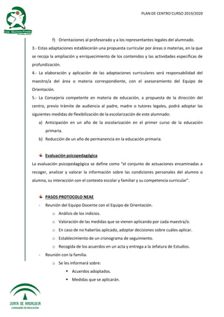 PLAN DE CENTRO CURSO 2019/2020
f) Orientaciones al profesorado y a los representantes legales del alumnado.
3.- Estas adaptaciones establecerán una propuesta curricular por áreas o materias, en la que
se recoja la ampliación y enriquecimiento de los contenidos y las actividades específicas de
profundización.
4.- La elaboración y aplicación de las adaptaciones curriculares será responsabilidad del
maestro/a del área o materia correspondiente, con el asesoramiento del Equipo de
Orientación.
5.- La Consejería competente en materia de educación, a propuesta de la dirección del
centro, previo trámite de audiencia al padre, madre o tutores legales, podrá adoptar las
siguientes medidas de flexibilización de la escolarización de este alumnado:
a) Anticipación en un año de la escolarización en el primer curso de la educación
primaria.
b) Reducción de un año de permanencia en la educación primaria.
Evaluación psicopedagógica
La evaluación psicopedagógica se define como “el conjunto de actuaciones encaminadas a
recoger, analizar y valorar la información sobre las condiciones personales del alumno o
alumna, su interacción con el contexto escolar y familiar y su competencia curricular”.
PASOS PROTOCOLO NEAE
- Reunión del Equipo Docente con el Equipo de Orientación.
o Análisis de los indicios.
o Valoración de las medidas que se vienen aplicando por cada maestra/o.
o En caso de no haberlas aplicado, adoptar decisiones sobre cuáles aplicar.
o Establecimiento de un cronograma de seguimiento.
o Recogida de los acuerdos en un acta y entrega a la Jefatura de Estudios.
- Reunión con la familia.
o Se les informará sobre:
 Acuerdos adoptados.
 Medidas que se aplicarán.
 