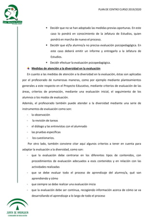 PLAN DE CENTRO CURSO 2019/2020
 Decidir que no se han adoptado las medidas previas oportunas. En este
caso lo pondrá en conocimiento de la Jefatura de Estudios, quien
pondrá en marcha de nuevo el proceso.
 Decidir que el/la alumno/a no precisa evaluación psicopedagógica. En
este caso deberá emitir un informe y entregarlo a la Jefatura de
Estudios.
 Decidir efectuar la evaluación psicopedagógica.
Medidas de atención a la diversidad en la evaluación
En cuanto a las medidas de atención a la diversidad en la evaluación, éstas son aplicadas
por el profesorado de numerosas maneras, como por ejemplo mediante planteamientos
generales a este respecto en el Proyecto Educativo, mediante criterios de evaluación de las
áreas, criterios de promoción, mediante una evaluación inicial, el seguimiento de los
alumnos o los modos de evaluación.
Además, el profesorado también puede atender a la diversidad mediante una serie de
instrumentos de evaluación como son:
- la observación
- la revisión de tareas
- el diálogo y las entrevistas con el alumnado
- las pruebas específicas
- los cuestionarios.
Por otro lado, también conviene citar aquí algunos criterios a tener en cuenta para
adaptar la evaluación a la diversidad, como son:
- que la evaluación debe centrarse en los diferentes tipos de contenidos, con
procedimientos de evaluación adecuados a esos contenidos y en relación con las
actividades realizadas
- que se debe evaluar todo el proceso de aprendizaje del alumno/a, qué van
aprendiendo y cómo
- que siempre se debe realizar una evaluación inicia
- que la evaluación debe ser continua, recogiendo información acerca de cómo se va
desarrollando el aprendizaje a lo largo de todo el proceso
 
