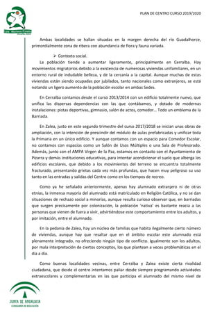 PLAN DE CENTRO CURSO 2019/2020
Ambas localidades se hallan situadas en la margen derecha del río Guadalhorce,
primordialmente zona de ribera con abundancia de flora y fauna variada.
 Contexto social.
La población tiende a aumentar ligeramente, principalmente en Cerralba. Hay
movimientos migratorios debido a la existencia de numerosas viviendas unifamiliares, en un
entorno rural de indudable belleza, y de la cercanía a la capital. Aunque muchas de estas
viviendas están siendo ocupadas por jubilados, tanto nacionales como extranjeros, se está
notando un ligero aumento de la población escolar en ambas Sedes.
En Cerralba contamos desde el curso 2013/2014 con un edificio totalmente nuevo, que
unifica las dispersas dependencias con las que contábamos, y dotado de modernas
instalaciones: pistas deportivas, gimnasio, salón de actos, comedor… Todo un emblema de la
Barriada.
En Zalea, justo en este segundo trimestre del curso 2017/2018 se inician unas obras de
ampliación, con la intención de prescindir del módulo de aulas prefabricadas y unificar toda
la Primaria en un único edificio. Y aunque contamos con un espacio para Comedor Escolar,
no contamos con espacios como un Salón de Usos Múltiples o una Sala de Profesorado.
Además, junto con el AMPA Virgen de la Paz, estamos en contacto con el Ayuntamiento de
Pizarra y demás instituciones educativas, para intentar acondicionar el suelo que alberga los
edificios escolares, que debido a los movimientos del terreno se encuentra totalmente
fracturado, presentando grietas cada vez más profundas, que hacen muy peligroso su uso
tanto en las entradas y salidas del Centro como en los tiempos de recreo.
Como ya he señalado anteriormente, apenas hay alumnado extranjero ni de otras
etnias, la inmensa mayoría del alumnado está matriculado en Religión Católica, y no se dan
situaciones de rechazo social a minorías, aunque resulta curioso observar que, en barriadas
que surgen precisamente por colonización, la población ‘nativa’ es bastante reacia a las
personas que vienen de fuera a vivir, advirtiéndose este comportamiento entre los adultos, y
por imitación, entre el alumnado.
En la pedanía de Zalea, hay un núcleo de familias que habita ilegalmente cierto número
de viviendas, aunque hay que resaltar que en el ámbito escolar este alumnado está
plenamente integrado, no ofreciendo ningún tipo de conflicto. Igualmente son los adultos,
por mala interpretación de ciertos conceptos, los que plantean a veces problemáticas en el
día a día.
Como buenas localidades vecinas, entre Cerralba y Zalea existe cierta rivalidad
ciudadana, que desde el centro intentamos paliar desde siempre programando actividades
extraescolares y complementarias en las que participa el alumnado del mismo nivel de
 