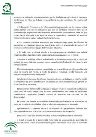 PLAN DE CENTRO CURSO 2019/2020
ocasiones, se realizan las mismas actividades que las diseñadas para el resto de la clase pero
manteniendo un ritmo de trabajo en concordancia con las necesidades de refuerzo del
alumnado.
+ En Educación Primaria, tras los informes valorativos aportados por los tutores, ambas
partes diseñan una serie de actividades que son las estimadas necesarias para que el
alumnado vaya progresando adecuadamente. Normalmente, los contenidos sobre los que
versan hacen referencia a las áreas de lengua y matemáticas, incidiendo en aspectos
instrumentales como lectura y cálculo fundamentalmente.
+ Con respecto a aquellos alumnos/as que presentan mayor grado de dificultad de
aprendizaje se establecen tareas de coordinación entre el profesorado de apoyo y el
orientador perteneciente al Equipo de Orientación Educativa.
+ En todo caso, se deberá atender a la programación de actividades que deberá
establecer el tutor/a del alumno/a, así como a las tareas propuestas por el mismo.
Si durante la sesión de refuerzo se finalizan las actividades propuestas por el tutor/a, el
profesor de apoyo habrá de proponer nuevas tareas hasta la finalización del tramo horario
correspondiente.
El refuerzo educativo no es una tarea aislada, por lo que deberemos informar al tutor/a
sobre la marcha del mismo, a modo de proceso evaluativo, siendo necesaria una
comunicación bidireccional entre ambos.
La tutoría del alumnado de refuerzo sigue estando representada por su tutor/a, siendo
el profesorado de apoyo copartícipe en los procesos de enseñanza/aprendizaje, pero no en
la tutorización de los mismos.
El/la maestro/a denominado CAR (Cupo de apoyo y refuerzo) no realizará sustituciones
salvo causa de fuerza mayor para el buen funcionamiento del centro en situaciones
especialmente complicadas (elevado número de ausencias que coinciden un día
determinado).
En cuanto a los tiempos, estos vendrán determinados por la edad de los alumnos/as, así
como por el grado de necesidad de refuerzo educativo que presente el alumnado.
Agrupamientos: La premisa básica es la existencia de agrupamientos flexibles. Los
mismos podrán variar a lo largo del curso (incrementándose o disminuyendo).
Evaluación: Como todo proceso educativo la evaluación presentará tres momentos:
+ Inicial: a través de la denominada ficha inicial de seguimiento del alumnado de
refuerzo educativo. En ésta el tutor/a deberá aportar información inicial sobre el alumnado
 