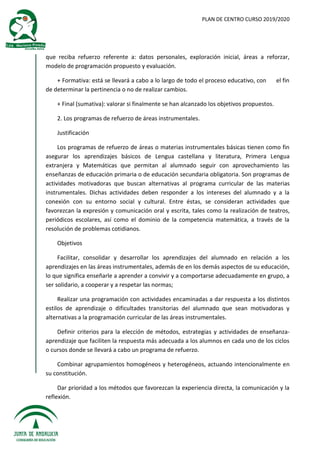 PLAN DE CENTRO CURSO 2019/2020
que reciba refuerzo referente a: datos personales, exploración inicial, áreas a reforzar,
modelo de programación propuesto y evaluación.
+ Formativa: está se llevará a cabo a lo largo de todo el proceso educativo, con el fin
de determinar la pertinencia o no de realizar cambios.
+ Final (sumativa): valorar si finalmente se han alcanzado los objetivos propuestos.
2. Los programas de refuerzo de áreas instrumentales.
Justificación
Los programas de refuerzo de áreas o materias instrumentales básicas tienen como fin
asegurar los aprendizajes básicos de Lengua castellana y literatura, Primera Lengua
extranjera y Matemáticas que permitan al alumnado seguir con aprovechamiento las
enseñanzas de educación primaria o de educación secundaria obligatoria. Son programas de
actividades motivadoras que buscan alternativas al programa curricular de las materias
instrumentales. Dichas actividades deben responder a los intereses del alumnado y a la
conexión con su entorno social y cultural. Entre éstas, se consideran actividades que
favorezcan la expresión y comunicación oral y escrita, tales como la realización de teatros,
periódicos escolares, así como el dominio de la competencia matemática, a través de la
resolución de problemas cotidianos.
Objetivos
Facilitar, consolidar y desarrollar los aprendizajes del alumnado en relación a los
aprendizajes en las áreas instrumentales, además de en los demás aspectos de su educación,
lo que significa enseñarle a aprender a convivir y a comportarse adecuadamente en grupo, a
ser solidario, a cooperar y a respetar las normas;
Realizar una programación con actividades encaminadas a dar respuesta a los distintos
estilos de aprendizaje o dificultades transitorias del alumnado que sean motivadoras y
alternativas a la programación curricular de las áreas instrumentales.
Definir criterios para la elección de métodos, estrategias y actividades de enseñanza-
aprendizaje que faciliten la respuesta más adecuada a los alumnos en cada uno de los ciclos
o cursos donde se llevará a cabo un programa de refuerzo.
Combinar agrupamientos homogéneos y heterogéneos, actuando intencionalmente en
su constitución.
Dar prioridad a los métodos que favorezcan la experiencia directa, la comunicación y la
reflexión.
 