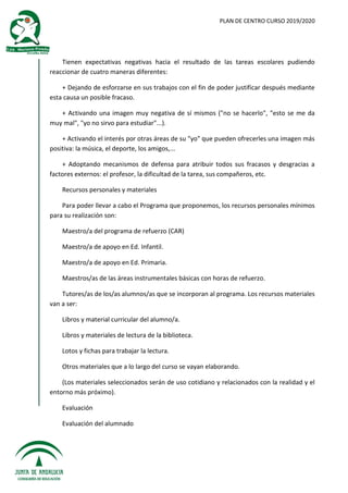 PLAN DE CENTRO CURSO 2019/2020
Tienen expectativas negativas hacia el resultado de las tareas escolares pudiendo
reaccionar de cuatro maneras diferentes:
+ Dejando de esforzarse en sus trabajos con el fin de poder justificar después mediante
esta causa un posible fracaso.
+ Activando una imagen muy negativa de sí mismos ("no se hacerlo", "esto se me da
muy mal", "yo no sirvo para estudiar"...).
+ Activando el interés por otras áreas de su "yo" que pueden ofrecerles una imagen más
positiva: la música, el deporte, los amigos,...
+ Adoptando mecanismos de defensa para atribuir todos sus fracasos y desgracias a
factores externos: el profesor, la dificultad de la tarea, sus compañeros, etc.
Recursos personales y materiales
Para poder llevar a cabo el Programa que proponemos, los recursos personales mínimos
para su realización son:
Maestro/a del programa de refuerzo (CAR)
Maestro/a de apoyo en Ed. Infantil.
Maestro/a de apoyo en Ed. Primaria.
Maestros/as de las áreas instrumentales básicas con horas de refuerzo.
Tutores/as de los/as alumnos/as que se incorporan al programa. Los recursos materiales
van a ser:
Libros y material curricular del alumno/a.
Libros y materiales de lectura de la biblioteca.
Lotos y fichas para trabajar la lectura.
Otros materiales que a lo largo del curso se vayan elaborando.
(Los materiales seleccionados serán de uso cotidiano y relacionados con la realidad y el
entorno más próximo).
Evaluación
Evaluación del alumnado
 