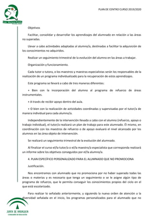 PLAN DE CENTRO CURSO 2019/2020
Objetivos
Facilitar, consolidar y desarrollar los aprendizajes del alumnado en relación a las áreas
no superadas.
Llevar a cabo actividades adaptadas al alumno/a, destinadas a facilitar la adquisición de
los conocimientos no adquiridos.
Realizar un seguimiento trimestral de la evolución del alumno en las áreas a trabajar.
Organización y funcionamiento.
Cada tutor o tutora, o los maestros y maestras especialistas serán los responsables de la
realización de un programa individualizado para la recuperación de estos aprendizajes.
Este programa se llevará a cabo de tres maneras diferentes:
+ Bien con la incorporación del alumno al programa de refuerzo de áreas
instrumentales.
+ A través de recibir apoyo dentro del aula.
+ O bien con la realización de actividades coordinadas y supervisadas por el tutor/a de
manera individual para cada alumno/a.
Independientemente de la intervención llevada a cabo con el alumno (refuerzo, apoyo o
trabajo individual), el tutor/a realizará un plan de trabajo para este alumnado. Él mismo, en
coordinación con los maestros de refuerzo o de apoyo evaluará el nivel alcanzado por los
alumnos en las área objeto de intervención.
Se realizará un seguimiento trimestral de la evolución del alumnado.
Al finalizar el curso el/la tutor/a o el/la maestro/a especialista que corresponda realizará
un informe sobre los objetivos conseguidos por el/la alumno/a.
4. PLAN ESPECÍFICO PERSONALIZADO PARA EL ALUMNADO QUE NO PROMOCIONA
Justificación.
Nos encontramos con alumnado que no promociona por no haber superado todas las
áreas o materias y es necesario que tenga un seguimiento o se le asigne algún tipo de
programa de refuerzo, que le permita conseguir los conocimientos propios del ciclo en el
que está escolarizado.
Para realizar lo señalado anteriormente, y siguiendo la nueva orden de atención a la
diversidad señalada en el inicio, los programas personalizados para el alumnado que no
 