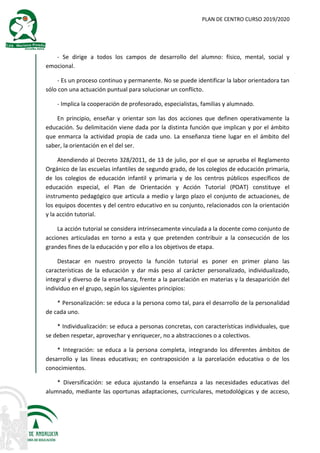 PLAN DE CENTRO CURSO 2019/2020
- Se dirige a todos los campos de desarrollo del alumno: físico, mental, social y
emocional.
- Es un proceso continuo y permanente. No se puede identificar la labor orientadora tan
sólo con una actuación puntual para solucionar un conflicto.
- Implica la cooperación de profesorado, especialistas, familias y alumnado.
En principio, enseñar y orientar son las dos acciones que definen operativamente la
educación. Su delimitación viene dada por la distinta función que implican y por el ámbito
que enmarca la actividad propia de cada uno. La enseñanza tiene lugar en el ámbito del
saber, la orientación en el del ser.
Atendiendo al Decreto 328/2011, de 13 de julio, por el que se aprueba el Reglamento
Orgánico de las escuelas infantiles de segundo grado, de los colegios de educación primaria,
de los colegios de educación infantil y primaria y de los centros públicos específicos de
educación especial, el Plan de Orientación y Acción Tutorial (POAT) constituye el
instrumento pedagógico que articula a medio y largo plazo el conjunto de actuaciones, de
los equipos docentes y del centro educativo en su conjunto, relacionados con la orientación
y la acción tutorial.
La acción tutorial se considera intrínsecamente vinculada a la docente como conjunto de
acciones articuladas en torno a esta y que pretenden contribuir a la consecución de los
grandes fines de la educación y por ello a los objetivos de etapa.
Destacar en nuestro proyecto la función tutorial es poner en primer plano las
características de la educación y dar más peso al carácter personalizado, individualizado,
integral y diverso de la enseñanza, frente a la parcelación en materias y la desaparición del
individuo en el grupo, según los siguientes principios:
* Personalización: se educa a la persona como tal, para el desarrollo de la personalidad
de cada uno.
* Individualización: se educa a personas concretas, con características individuales, que
se deben respetar, aprovechar y enriquecer, no a abstracciones o a colectivos.
* Integración: se educa a la persona completa, integrando los diferentes ámbitos de
desarrollo y las líneas educativas; en contraposición a la parcelación educativa o de los
conocimientos.
* Diversificación: se educa ajustando la enseñanza a las necesidades educativas del
alumnado, mediante las oportunas adaptaciones, curriculares, metodológicas y de acceso,
 