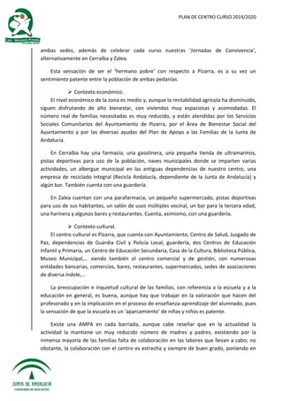 PLAN DE CENTRO CURSO 2019/2020
ambas sedes, además de celebrar cada curso nuestras ‘Jornadas de Convivencia’,
alternativamente en Cerralba y Zalea.
Esta sensación de ser el ‘hermano pobre’ con respecto a Pizarra, es a su vez un
sentimiento patente entre la población de ambas pedanías.
 Contexto económico.
El nivel económico de la zona es medio y, aunque la rentabilidad agrícola ha disminuido,
siguen disfrutando de alto bienestar, con viviendas muy espaciosas y acomodadas. El
número real de familias necesitadas es muy reducido, y están atendidas por los Servicios
Sociales Comunitarios del Ayuntamiento de Pizarra, por el Área de Bienestar Social del
Ayuntamiento y por las diversas ayudas del Plan de Apoyo a las Familias de la Junta de
Andalucía.
En Cerralba hay una farmacia, una gasolinera, una pequeña tienda de ultramarinos,
pistas deportivas para uso de la población, naves municipales donde se imparten varias
actividades, un albergue municipal en las antiguas dependencias de nuestro centro, una
empresa de reciclado integral (Recicla Andalucía, dependiente de la Junta de Andalucía) y
algún bar. También cuenta con una guardería.
En Zalea cuentan con una parafarmacia, un pequeño supermercado, pistas deportivas
para uso de sus habitantes, un salón de usos múltiples vecinal, un bar para la tercera edad,
una harinera y algunos bares y restaurantes. Cuenta, asimismo, con una guardería.
 Contexto cultural.
El centro cultural es Pizarra, que cuenta con Ayuntamiento, Centro de Salud, Juzgado de
Paz, dependencias de Guardia Civil y Policía Local, guardería, dos Centros de Educación
Infantil y Primaria, un Centro de Educación Secundaria, Casa de la Cultura, Biblioteca Pública,
Museo Municipal,… siendo también el centro comercial y de gestión, con numerosas
entidades bancarias, comercios, bares, restaurantes, supermercados, sedes de asociaciones
de diversa índole,…
La preocupación e inquietud cultural de las familias, con referencia a la escuela y a la
educación en general, es buena, aunque hay que trabajar en la valoración que hacen del
profesorado y en la implicación en el proceso de enseñanza-aprendizaje del alumnado, pues
la sensación de que la escuela es un ‘aparcamiento’ de niñas y niños es patente.
Existe una AMPA en cada barriada, aunque cabe reseñar que en la actualidad la
actividad la mantiene un muy reducido número de madres y padres, existiendo por la
inmensa mayoría de las familias falta de colaboración en las labores que llevan a cabo; no
obstante, la colaboración con el centro es estrecha y siempre de buen grado, poniendo en
 