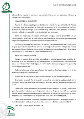 PLAN DE CENTRO CURSO 2019/2020
adecuando la escuela al alumno, a sus características, con sus aptitudes, intereses y
motivaciones diferenciales.
FINALIDAD DE LA ORIENTACIÓN
A partir de esta concepción general del término, entendemos que la finalidad de Plan de
Orientación debe ser contribuir al desarrollo constructivo de la personalidad de nuestros
alumnos/as para que consigan su autoafirmación y autonomía como persona, así como su
inserción solidaria y responsable en la sociedad a la que pertenece.
Como se desprende, el proceso orientador persigue hacerse prescindible en un
momento dado. Su eficacia se hará patente cuando nuestros alumnos/as sean capaces de
dirigir con independencia y coherencia personal su propio destino.
La finalidad última de la orientación y de nuestro Plan de Orientación y Acción Tutorial,
al igual que nuestro Proyecto de Centro, es conseguir el desarrollo integral de nuestro
alumnado y el desarrollo de las competencias básicas de las que nos habla la Ley Orgánica de
Educación (LOE) y nuestra ley de Educación de Andalucía (LEA).
ÁMBITOS DE LA ORIENTACIÓN
Aunque el proceso de la actividad orientadora es unitario, ya que la personalidad del
alumno/a, en el que aquella recae, no puede dividirse en compartimentos, es conveniente
desde el punto de vista metodológico, el análisis de los distintos campos en los que dicha
personalidad se desarrolla.
Podemos diferenciar el campo del desarrollo afectivo, el del aprendizaje y, el de los
aspectos vocacionales o profesionales.
En cada uno de ellos incide el proceso orientador por lo que distinguiremos entre:
Orientación personal. Por orientación personal se entiende la ayuda prestada en el
plano más afectivo de la persona : sentimientos, actitudes, valores, adaptación e integración
social.
Orientación escolar. Orientación escolar es el proceso de ayuda en orden a los estudios
y en el uso de los medios de aprendizaje con la intención de que el alumno/a sea capaz de
integrar aprendizajes de manera autónoma. Atiende a las diferencias individuales, al punto
de partida, a la observación de las desigualdades en el ritmo de aprendizaje etc.
Orientación profesional. La orientación profesional va destinada a la capacitación para la
toma de decisiones relativas al tipo de posibles planes de estudio u ocupación laboral.
OBJETIVOS GENERALES DE ORIENTACIÓN
 