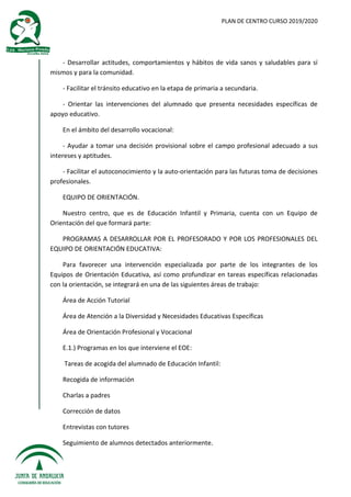 PLAN DE CENTRO CURSO 2019/2020
- Desarrollar actitudes, comportamientos y hábitos de vida sanos y saludables para sí
mismos y para la comunidad.
- Facilitar el tránsito educativo en la etapa de primaria a secundaria.
- Orientar las intervenciones del alumnado que presenta necesidades específicas de
apoyo educativo.
En el ámbito del desarrollo vocacional:
- Ayudar a tomar una decisión provisional sobre el campo profesional adecuado a sus
intereses y aptitudes.
- Facilitar el autoconocimiento y la auto-orientación para las futuras toma de decisiones
profesionales.
EQUIPO DE ORIENTACIÓN.
Nuestro centro, que es de Educación Infantil y Primaria, cuenta con un Equipo de
Orientación del que formará parte:
PROGRAMAS A DESARROLLAR POR EL PROFESORADO Y POR LOS PROFESIONALES DEL
EQUIPO DE ORIENTACIÓN EDUCATIVA:
Para favorecer una intervención especializada por parte de los integrantes de los
Equipos de Orientación Educativa, así como profundizar en tareas específicas relacionadas
con la orientación, se integrará en una de las siguientes áreas de trabajo:
Área de Acción Tutorial
Área de Atención a la Diversidad y Necesidades Educativas Específicas
Área de Orientación Profesional y Vocacional
E.1.) Programas en los que interviene el EOE:
Tareas de acogida del alumnado de Educación Infantil:
Recogida de información
Charlas a padres
Corrección de datos
Entrevistas con tutores
Seguimiento de alumnos detectados anteriormente.
 
