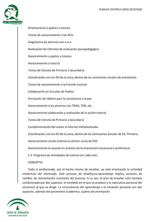PLAN DE CENTRO CURSO 2019/2020
Orientaciones a padres y tutores.
Tareas de asesoramiento a las ACIs:
Diagnóstico de alumnos con n.e.e.
Realización de informes de evaluación psicopedagógica
Asesoramiento a padres y tutores.
Asesoramiento a tutor/a
Tareas de tránsito de Primaria a Secundaria:
Coordinación con los IES de la zona, dentro de las comisiones zonales de orientación.
Tareas de asesoramiento a la Función tutorial:
Colaboración en Escuelas de Padres
Formación de hábitos para la convivencia y la paz.
Asesoramiento a los alumnos con TDAH, TGD, etc.
Asesoramiento elaboración y realización de la acción tutorial
Tareas de tránsito de Primaria a Secundaria
Cumplimentación del anexo al informe individualizado.
Coordinación con los IES de la zona, dentro de las Comisiones Zonales de Ed. Primaria.
Asesoramiento acción tutorial en primer curso de ESO
Asesoramiento en puesta en práctica de la orientación vocacional y profesional
E.2. Programa de actividades de tutoría con cada ciclo
CONCEPTO
Todo el profesorado, por el hecho mismo de enseñar, ya está orientando la actividad
intelectual del alumnado. Este proceso de enseñanza-aprendizaje implica acciones de
cambio, de reorientación constante del proceso. A su vez, el acto de enseñar está siempre
condicionado por dos aspectos: el contexto en el que se produce y la naturaleza personal del
alumno/a al que se dirige. La circunstancia del aprendizaje y la situación personal son dos
aspectos, además del puramente académico, sujetos de orientación.
 
