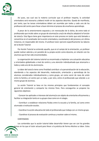 PLAN DE CENTRO CURSO 2019/2020
Así pues, sea cual sea la materia curricular que el profesor imparta, la actividad
orientadora será necesaria y deberá incidir en los aspectos descritos. Queda de manifiesto,
por tanto, que las tareas orientadoras deben ser asumidas por todos y cada uno de los
profesores del centro para llevar a buen término el proceso de enseñanza-aprendizaje.
A pesar de lo anteriormente expuesto y sin menoscabo de lo dicho, de entre todo el
profesorado que incide sobre un grupo de alumnas/os una/o de ellas/os adoptará la función
de tutor/a. Esta figura tiene gran importancia en este proceso en tanto que está llamado a
convertirse en el canalizador de la acción orientadora, coordinador/a del proceso y en última
instancia, en responsable del mismo. El profesor-tutor ejercerá específicamente las labores
de la Acción Tutorial
Por Acción Tutorial se entiende aquello, que en el campo de la orientación, un profesor
puede realizar además y en paralelo de su propia acción como docente, en relación con los
alumnos que le han sido encomendados.
La organización del sistema tutorial va encaminada a implantar una actuación educativa
y orientadora globalizada a nivel de centro y una atención individualizada que alcanzaría a
todos y cada uno de los alumnos/as.
La labor del tutor/a tiene como finalidad contribuir a la personalización de la educación,
atendiendo a los aspectos del desarrollo, maduración, orientación y aprendizaje de los
alumnos considerados individualmente y como grupo, así como servir de nexo de unión
entre la familia y el centro por un lado, y por otro, entre el profesorado que atiende a un
mismo grupo de alumnos.
La acción Tutorial se basa en los mismos principios que fundamentan el concepto
general de orientación y comparte los mismos fines. Para conseguirlos se propone los
siguientes objetivos:
- Conocer las aptitudes e intereses del alumno/a con objeto de orientarles eficazmente y
facilitar su integración tanto en su grupo-clase como en el colegio.
- Contribuir a establecer relaciones fluidas entre la escuela y la familia, así como entre
alumnado e institución escolar.
- Coordinar la acción educativa de todo el profesorado que trabaja con un mismo grupo.
- Coordinar el proceso de evaluación continua y resolver sobre el mismo.
CONTENIDOS
Los contenidos que la acción tutorial debe desarrollar tienen que ver con los grandes
temas en los que el tutor actuará para llevar a la práctica de forma efectiva su labor. Estos
 