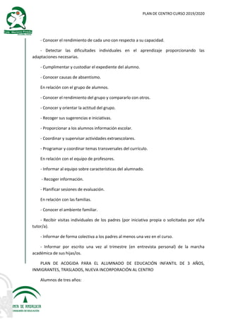 PLAN DE CENTRO CURSO 2019/2020
- Conocer el rendimiento de cada uno con respecto a su capacidad.
- Detectar las dificultades individuales en el aprendizaje proporcionando las
adaptaciones necesarias.
- Cumplimentar y custodiar el expediente del alumno.
- Conocer causas de absentismo.
En relación con el grupo de alumnos.
- Conocer el rendimiento del grupo y compararlo con otros.
- Conocer y orientar la actitud del grupo.
- Recoger sus sugerencias e iniciativas.
- Proporcionar a los alumnos información escolar.
- Coordinar y supervisar actividades extraescolares.
- Programar y coordinar temas transversales del currículo.
En relación con el equipo de profesores.
- Informar al equipo sobre características del alumnado.
- Recoger información.
- Planificar sesiones de evaluación.
En relación con las familias.
- Conocer el ambiente familiar.
- Recibir visitas individuales de los padres (por iniciativa propia o solicitadas por el/la
tutor/a).
- Informar de forma colectiva a los padres al menos una vez en el curso.
- Informar por escrito una vez al trimestre (en entrevista personal) de la marcha
académica de sus hijas/os.
PLAN DE ACOGIDA PARA EL ALUMNADO DE EDUCACIÓN INFANTIL DE 3 AÑOS,
INMIGRANTES, TRASLADOS, NUEVA INCORPORACIÓN AL CENTRO
Alumnos de tres años:
 