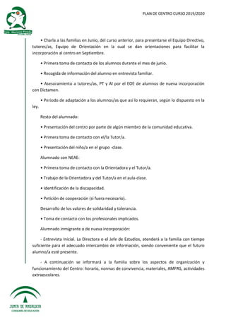 PLAN DE CENTRO CURSO 2019/2020
• Charla a las familias en Junio, del curso anterior, para presentarse el Equipo Directivo,
tutores/as, Equipo de Orientación en la cual se dan orientaciones para facilitar la
incorporación al centro en Septiembre.
• Primera toma de contacto de los alumnos durante el mes de junio.
• Recogida de información del alumno en entrevista familiar.
• Asesoramiento a tutores/as, PT y Al por el EOE de alumnos de nueva incorporación
con Dictamen.
• Periodo de adaptación a los alumnos/as que así lo requieran, según lo dispuesto en la
ley.
Resto del alumnado:
• Presentación del centro por parte de algún miembro de la comunidad educativa.
• Primera toma de contacto con el/la Tutor/a.
• Presentación del niño/a en el grupo -clase.
Alumnado con NEAE:
• Primera toma de contacto con la Orientadora y el Tutor/a.
• Trabajo de la Orientadora y del Tutor/a en el aula-clase.
• Identificación de la discapacidad.
• Petición de cooperación (si fuera necesario).
Desarrollo de los valores de solidaridad y tolerancia.
• Toma de contacto con los profesionales implicados.
Alumnado inmigrante o de nueva incorporación:
- Entrevista Inicial. La Directora o el Jefe de Estudios, atenderá a la familia con tiempo
suficiente para el adecuado intercambio de información, siendo conveniente que el futuro
alumno/a esté presente.
- A continuación se informará a la familia sobre los aspectos de organización y
funcionamiento del Centro: horario, normas de convivencia, materiales, AMPAS, actividades
extraescolares.
 