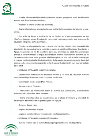 PLAN DE CENTRO CURSO 2019/2020
- Se debe informar también sobre los Servicios Sociales que puedan servir de referencia
y ayuda ante determinadas situaciones.
- Presentar al tutor o la tutora del alumnado.
- Asignar algún alumno acompañante para facilitar la incorporación del alumno al aula-
centro.
- Con el fin de lograr la implicación de las familias en el proceso educativo de sus
hijos/as, establecer pautas de actuación coherentes y complementarias que favorezcan la
educación integral de los/as alumnos/as.
- Criterios de adscripción al curso. La Jefatura de Estudios o Equipo Directivo decidirá la
adscripción del alumnado al curso teniendo en cuenta la opinión del Equipo de Orientación y
Apoyo. En principio se ha de considerar para cada alumno/a: su edad, los aprendizajes
previos, el conocimiento de la lengua, escolarización anterior y su desarrollo evolutivo. Se ha
de tener en cuenta que en un grupo de edad homogéneo es más fácil la socialización y que
la relación con los iguales facilita la adquisición de las pautas de comportamiento. Pero si el
desfase en los conocimientos es grande, se ha de valorar la adscripción a un nivel por debajo
de su edad.
PROGRAMA DE TRÁNSITO: INFANTIL-PRIMARIA
- Coordinación Profesorado de Educación Infantil y 1er Ciclo de Educación Primaria
sobre metodología de lectoescritura y organización del aula.
- Coordinación prueba Inicial 1º de Primaria.
- Durante el tercer Trimestre:
− Intercambio de información sobre el alumno que promociona, especialmente
alumnado con Dificultades o con Dictamen.
− Charla a familias sobre las características de la etapa de Primaria y necesidad de
colaboración de la familia en el aprendizaje de sus hijos/as.
- Primeros días de clase:
- Juegos y dinámicas de acogida
- Juegos de socialización que favorezcan las habilidades sociales...
PROGRAMA DE TRÁNSITO: PIMARIA-SECUNDARIA
- Durante el tercer ciclo el alumnado se prepara para el tránsito a la Secundaria.
 