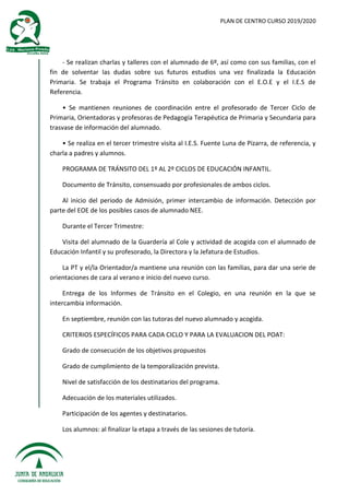 PLAN DE CENTRO CURSO 2019/2020
- Se realizan charlas y talleres con el alumnado de 6º, así como con sus familias, con el
fin de solventar las dudas sobre sus futuros estudios una vez finalizada la Educación
Primaria. Se trabaja el Programa Tránsito en colaboración con el E.O.E y el I.E.S de
Referencia.
• Se mantienen reuniones de coordinación entre el profesorado de Tercer Ciclo de
Primaria, Orientadoras y profesoras de Pedagogía Terapéutica de Primaria y Secundaria para
trasvase de información del alumnado.
• Se realiza en el tercer trimestre visita al I.E.S. Fuente Luna de Pizarra, de referencia, y
charla a padres y alumnos.
PROGRAMA DE TRÁNSITO DEL 1º AL 2º CICLOS DE EDUCACIÓN INFANTIL.
Documento de Tránsito, consensuado por profesionales de ambos ciclos.
Al inicio del periodo de Admisión, primer intercambio de información. Detección por
parte del EOE de los posibles casos de alumnado NEE.
Durante el Tercer Trimestre:
Visita del alumnado de la Guardería al Cole y actividad de acogida con el alumnado de
Educación Infantil y su profesorado, la Directora y la Jefatura de Estudios.
La PT y el/la Orientador/a mantiene una reunión con las familias, para dar una serie de
orientaciones de cara al verano e inicio del nuevo curso.
Entrega de los Informes de Tránsito en el Colegio, en una reunión en la que se
intercambia información.
En septiembre, reunión con las tutoras del nuevo alumnado y acogida.
CRITERIOS ESPECÍFICOS PARA CADA CICLO Y PARA LA EVALUACION DEL POAT:
Grado de consecución de los objetivos propuestos
Grado de cumplimiento de la temporalización prevista.
Nivel de satisfacción de los destinatarios del programa.
Adecuación de los materiales utilizados.
Participación de los agentes y destinatarios.
Los alumnos: al finalizar la etapa a través de las sesiones de tutoría.
 
