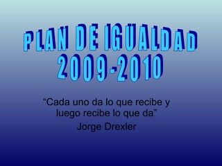 “ Cada uno da lo que recibe y luego recibe lo que da” Jorge Drexler PLAN DE IGUALDAD 2009-2010 