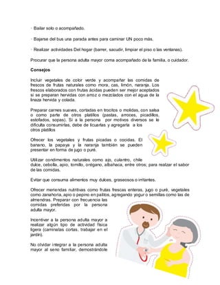 • Bailar solo o acompañado.
• Bajarse del bus una parada antes para caminar UN poco más.
• Realizar actividades Del hogar (barrer, sacudir, limpiar el piso o las ventanas).
Procurar que la persona adulta mayor coma acompañado de la familia, o cuidador.
Consejos
Incluir vegetales de color verde y acompañar las comidas de
frescos de frutas naturales como mora, cas, limón, naranja. Los
frescos elaborados con frutas ácidas pueden ser mejor aceptados
si se preparan hervidas con arroz o mezclados con el agua de la
linaza hervida y colada.
Preparar carnes suaves, cortadas en trocitos o molidas, con salsa
o como parte de otros platillos (pastas, arroces, picadillos,
estofados, sopas). Si a la persona por motivos diversos se le
dificulta consumirlas, debe de licuarlas y agregarla a los
otros platillos
Ofrecer los vegetales y frutas picadas o cocidas. El
banano, la papaya y la naranja también se pueden
presentar en forma de jugo o puré.
Utilizar condimentos naturales como ajo, culantro, chile
dulce, cebolla, apio, tomillo, orégano, albahaca, entre otros; para realzar el sabor
de las comidas.
Evitar que consuma alimentos muy dulces, graseosos o irritantes.
Ofrecer meriendas nutritivas como frutas frescas enteras, jugo o puré, vegetales
como zanahoria, apio o pepino en palitos, agregando yogur o semillas como las de
almendras. Preparar con frecuencia las
comidas preferidas por la persona
adulta mayor.
Incentivar a la persona adulta mayor a
realizar algún tipo de actividad física
ligera (caminatas cortas, trabajar en el
jardín).
No olvidar integrar a la persona adulta
mayor al seno familiar, demostrándole
 