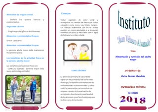 Alimentos de origen animal
• Preferir los quesos blancos y
pasteurizados.
Vegetales y frutas
• Elegirvegetalesyfrutasde diferentes
Alimentos recomendados Grupos
Grasas y azúcares
Alimentos recomendados Grupos
La persona adulta mayor debe mantenerse
físicamente activa.
Los beneficios de la actividad física en
la persona adulta mayor
Los beneficiosdel ejerciciofísicoson:
•Como por ejemplo Sentirse mejor (más
sano,optimistayconfiado)
Consejos
Incluir vegetales de color verde y
acompañar las comidas de frescos de frutas
naturales como mora, cas, limón, naranja.
Los frescos elaborados con frutas ácidas
pueden ser mejor aceptados si se preparan
hervidas con arroz o mezclados con el agua
de la linazahervidaycolada.
CONCLUSIONES
La atenciónprimariade saluddebe
lograr unmejormanejode losfactores
de riesgo,laidentificacióntempranade
enfermedadesnotransmisiblesy,sobre
todo,la prevenciónyel control de las
mismasa travésde la realizaciónde
actividadesde educación paralasalud
de losancianosy sus familiaresparaque
realicenunaalimentación
TEMA
Alimentación y nutrición del adulto
mayor
INTEGRANTES:
CorLa Carmen Mendoza
ENFERMERIA TECNICA
II CICLO
 