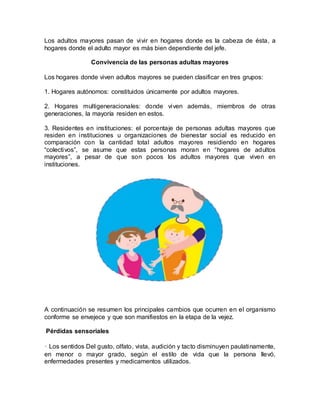 Los adultos mayores pasan de vivir en hogares donde es la cabeza de ésta, a
hogares donde el adulto mayor es más bien dependiente del jefe.
Convivencia de las personas adultas mayores
Los hogares donde viven adultos mayores se pueden clasificar en tres grupos:
1. Hogares autónomos: constituidos únicamente por adultos mayores.
2. Hogares multigeneracionales: donde viven además, miembros de otras
generaciones, la mayoría residen en estos.
3. Residentes en instituciones: el porcentaje de personas adultas mayores que
residen en instituciones u organizaciones de bienestar social es reducido en
comparación con la cantidad total adultos mayores residiendo en hogares
“colectivos”, se asume que estas personas moran en “hogares de adultos
mayores”, a pesar de que son pocos los adultos mayores que viven en
instituciones.
A continuación se resumen los principales cambios que ocurren en el organismo
conforme se envejece y que son manifiestos en la etapa de la vejez.
Pérdidas sensoriales
• Los sentidos Del gusto, olfato, vista, audición y tacto disminuyen paulatinamente,
en menor o mayor grado, según el estilo de vida que la persona llevó,
enfermedades presentes y medicamentos utilizados.
 