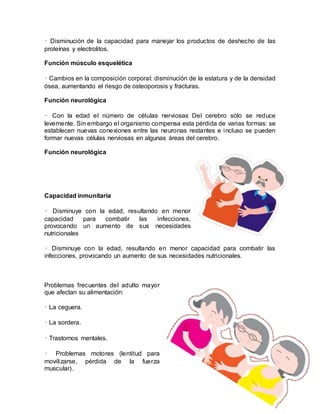 • Disminución de la capacidad para manejar los productos de deshecho de las
proteínas y electrolitos.
Función músculo esquelética
• Cambios en la composición corporal: disminución de la estatura y de la densidad
ósea, aumentando el riesgo de osteoporosis y fracturas.
Función neurológica
• Con la edad el número de células nerviosas Del cerebro sólo se reduce
levemente. Sin embargo el organismo compensa esta pérdida de varias formas: se
establecen nuevas conexiones entre las neuronas restantes e incluso se pueden
formar nuevas células nerviosas en algunas áreas del cerebro.
Función neurológica
Capacidad inmunitaria
• Disminuye con la edad, resultando en menor
capacidad para combatir las infecciones,
provocando un aumento de sus necesidades
nutricionales
• Disminuye con la edad, resultando en menor capacidad para combatir las
infecciones, provocando un aumento de sus necesidades nutricionales.
Problemas frecuentes del adulto mayor
que afectan su alimentación:
• La ceguera.
• La sordera.
• Trastornos mentales.
• Problemas motores (lentitud para
movilizarse, pérdida de la fuerza
muscular).
 