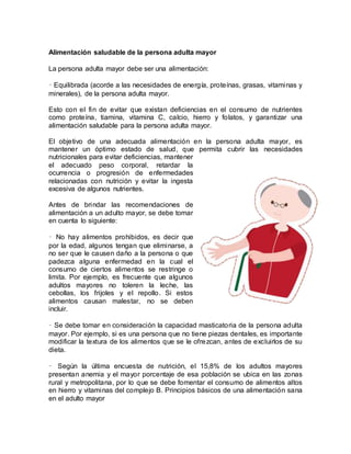 Alimentación saludable de la persona adulta mayor
La persona adulta mayor debe ser una alimentación:
• Equilibrada (acorde a las necesidades de energía, proteínas, grasas, vitaminas y
minerales), de la persona adulta mayor.
Esto con el fin de evitar que existan deficiencias en el consumo de nutrientes
como proteína, tiamina, vitamina C, calcio, hierro y folatos, y garantizar una
alimentación saludable para la persona adulta mayor.
El objetivo de una adecuada alimentación en la persona adulta mayor, es
mantener un óptimo estado de salud, que permita cubrir las necesidades
nutricionales para evitar deficiencias, mantener
el adecuado peso corporal, retardar la
ocurrencia o progresión de enfermedades
relacionadas con nutrición y evitar la ingesta
excesiva de algunos nutrientes.
Antes de brindar las recomendaciones de
alimentación a un adulto mayor, se debe tomar
en cuenta lo siguiente:
• No hay alimentos prohibidos, es decir que
por la edad, algunos tengan que eliminarse, a
no ser que le causen daño a la persona o que
padezca alguna enfermedad en la cual el
consumo de ciertos alimentos se restringe o
limita. Por ejemplo, es frecuente que algunos
adultos mayores no toleren la leche, las
cebollas, los frijoles y el repollo. Si estos
alimentos causan malestar, no se deben
incluir.
• Se debe tomar en consideración la capacidad masticatoria de la persona adulta
mayor. Por ejemplo, si es una persona que no tiene piezas dentales, es importante
modificar la textura de los alimentos que se le ofrezcan, antes de excluirlos de su
dieta.
• Según la última encuesta de nutrición, el 15,8% de los adultos mayores
presentan anemia y el mayor porcentaje de esa población se ubica en las zonas
rural y metropolitana, por lo que se debe fomentar el consumo de alimentos altos
en hierro y vitaminas del complejo B. Principios básicos de una alimentación sana
en el adulto mayor
 