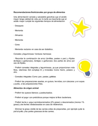Recomendaciones Nutricionales por grupo de alimentos
Una alimentación variada y saludable garantiza que el adulto
mayor tenga calidad de vida, por lo tanto es importante que el
adulto mayor cumpla los siguientes tiempos de alimentación:
• Desayuno
• Merienda
• Almuerzo
• Merienda
• Cena
• Merienda nocturna en caso de ser diabético.
Cereales y leguminosas Verduras harinosas
• Recordar la combinación de arroz (tortillas, pastas o pan) y frijoles
(lentejas o garbanzos), lentejas o garbanzos: dos partes de arroz por
una de frijoles.
• Preferir cereales integrales y leguminosas, ya que proporcionan más
fibra, vitaminas Del complejo B y minerales Como hierro, potasio y
zinc.
• Cereales integrales Como: pan, pastas, galletas
• Preferir las preparaciones asadas, en guisos, hervidas, con cáscaras y en sopas
y purés, a las preparaciones fritas.
Alimentos de origen animal
• Preferir los quesos blancos y pasteurizados.
• Preferir el yogur con prebióticos porque mejora la flora bacteriana.
• Preferir leche o yogur semidescremados (2% grasa) o descremados (menos 1%
grasa) y las leches deslactosadas en caso de intolerancia.
• Eliminar la grasa visible de las carnes antes de prepararlas, por ejemplo quite la
piel al pollo y las partes grasosas de las carnes.
 