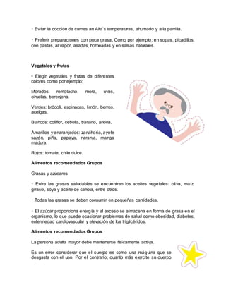 • Evitar la cocción de carnes an Alta’s temperaturas, ahumado y a la parrilla.
• Preferir preparaciones con poca grasa, Como por ejemplo: en sopas, picadillos,
con pastas, al vapor, asadas, horneadas y en salsas naturales.
Vegetales y frutas
• Elegir vegetales y frutas de diferentes
colores como por ejemplo:
Morados: remolacha, mora, uvas,
ciruelas, berenjena.
Verdes: brócoli, espinacas, limón, berros,
acelgas.
Blancos: coliflor, cebolla, banano, anona.
Amarillos y anaranjados: zanahoria, ayote
sazón, piña, papaya, naranja, manga
madura.
Rojos: tomate, chile dulce.
Alimentos recomendados Grupos
Grasas y azúcares
• Entre las grasas saludables se encuentran los aceites vegetales: oliva, maíz,
girasol, soya y aceite de canola, entre otros.
• Todas las grasas se deben consumir en pequeñas cantidades.
• El azúcar proporciona energía y el exceso se almacena en forma de grasa en el
organismo, lo que puede ocasionar problemas de salud como obesidad, diabetes,
enfermedad cardiovascular y elevación de los triglicéridos.
Alimentos recomendados Grupos
La persona adulta mayor debe mantenerse físicamente activa.
Es un error considerar que el cuerpo es como una máquina que se
desgasta con el uso. Por el contrario, cuanto más ejercite su cuerpo
 