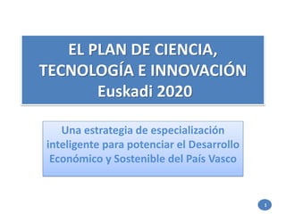 EL PLAN DE CIENCIA,
TECNOLOGÍA E INNOVACIÓN
Euskadi 2020
Una estrategia de especialización
inteligente para potenciar el Desarrollo
Económico y Sostenible del País Vasco
1
 