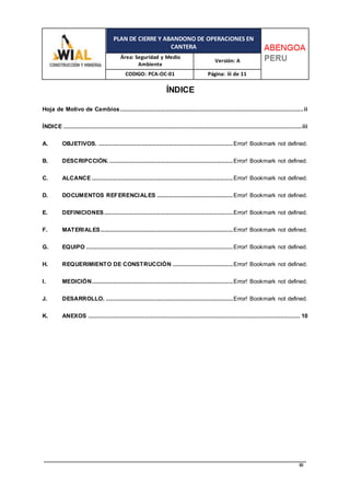 PLAN DE CIERRE Y ABANDONO DE OPERACIONES EN
CANTERA
Área: Seguridad y Medio
Ambiente
Versión: A
CODIGO: PCA-OC-01 Página: iii de 11
iii
ÍNDICE
Hoja de Motivo de Cambios........................................................................................................ii
ÍNDICE .......................................................................................................................................iii
A. OBJETIVOS. ............................................................................Error! Bookmark not defined.
B. DESCRIPCCIÓN. ......................................................................Error! Bookmark not defined.
C. ALCANCE ................................................................................Error! Bookmark not defined.
D. DOCUMENTOS REFERENCIALES ...........................................Error! Bookmark not defined.
E. DEFINICIONES.........................................................................Error! Bookmark not defined.
F. MATERIALES...........................................................................Error! Bookmark not defined.
G. EQUIPO ...................................................................................Error! Bookmark not defined.
H. REQUERIMIENTO DE CONSTRUCCIÓN ..................................Error! Bookmark not defined.
I. MEDICIÓN................................................................................Error! Bookmark not defined.
J. DESARROLLO. ........................................................................Error! Bookmark not defined.
K. ANEXOS ........................................................................................................................ 10
 