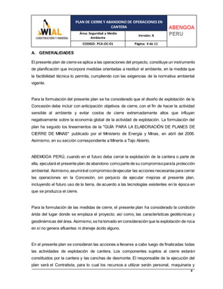 PLAN DE CIERRE Y ABANDONO DE OPERACIONES EN
CANTERA
Área: Seguridad y Medio
Ambiente
Versión: A
CODIGO: PCA-OC-01 Página: 4 de 11
4
A. GENERALIDADES
El presente plan de cierre se aplica a las operaciones del proyecto, constituye un instrumento
de planificación que incorpora medidas orientadas a restituir el ambiente, en la medida que
la factibilidad técnica lo permita, cumpliendo con las exigencias de la normativa ambiental
vigente.
Para la formulación del presente plan se ha considerado que el diseño de explotación de la
Concesión debe incluir con anticipación objetivos de cierre, con el fin de hacer la actividad
sensible al ambiente y evitar costos de cierre extremadamente altos que influyan
negativamente sobre la economía global de la actividad de explotación. La formulación del
plan ha seguido los lineamientos de la "GUÍA PARA LA ELABORACIÓN DE PLANES DE
CIERRE DE MINAS" publicado por el Ministerio de Energía y Minas, en abril del 2006.
Asimismo, en su sección correspondiente a Minería a Tajo Abierto.
ABEMGOA PERÚ, cuando en el futuro deba cerrar la explotación de la cantera o parte de
ella, ejecutará el presente plan de abandono comoparte de su compromisoparala protección
ambiental. Asimismo,asumiráel compromisodeejecutar las acciones necesarias para cerrar
las operaciones en la Concesión, sin perjuicio de ejecutar mejoras al presente plan,
incluyendo el futuro uso de la tierra, de acuerdo a las tecnologías existentes en la época en
que se produzca el cierre.
Para la formulación de las medidas de cierre, el presente plan ha considerado la condición
árida del lugar donde se emplaza el proyecto; así como, las características geotécnicas y
geodinámicas del área. Asimismo,se ha tomado en consideración que la explotación de roca
en sí no genera efluentes ni drenaje ácido alguno.
En el presente plan se consideran las acciones a llevarse a cabo luego de finalizadas todas
las actividades de explotación de cantera. Los componentes sujetos al cierre estarán
constituidos por la cantera y las canchas de desmonte. El responsable de la ejecución del
plan será el Contratista, para lo cual los recursos a utilizar serán personal, maquinaria y
 