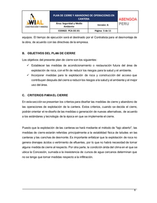 PLAN DE CIERRE Y ABANDONO DE OPERACIONES EN
CANTERA
Área: Seguridad y Medio
Ambiente
Versión: A
CODIGO: PCA-OC-01 Página: 5 de 11
5
equipos. El tiempo de ejecución será el destinado por el Contratista para el desmontaje de
la obra, de acuerdo con las directivas de la empresa.
B. OBJETIVOS DEL PLAN DE CIERRE
Los objetivos del presente plan de cierre son los siguientes:
 Establecer las medidas de acondicionamiento o restauración futura del área de
explotación de roca, con el fin de reducir los riesgos para la salud y el ambiente.
 Incorporar medidas para la explotación de roca y construcción del acceso que
contribuyan después del cierre a reducir los riesgos a la salud y el ambiente y el mejor
uso del área.
C. CRITERIOS PARAEL CIERRE
En esta sección se presentan los criterios para diseñar las medidas de cierre y abandono de
las operaciones de explotación de la cantera. Estos criterios, cuando se decida el cierre,
podrán orientar el re-diseño de las medidas o generación de nuevas alternativas, de acuerdo
a los estándares y tecnología de la época en que se implemente el cierre.
Puesto que la explotación de las canteras se hará mediante el método de "tajo abierto", las
medidas de cierre estarán referidas principalmente a la estabilidad física de taludes en las
canteras y las canchas de desmonte. Es importante enfatizar que la explotación de roca no
genera drenajes ácidos o vertimiento de efluentes, por lo que no habrá necesidad de tomar
alguna medida de cierre al respecto. Por otra parte, la condición árida del clima en el que se
ubica la Concesión, sumada a la inexistencia de cursos de agua cercanos determinan que
no se tenga que tomar medidas respecto a la infiltración.
 