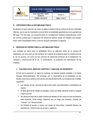 PLAN DE CIERRE Y ABANDONO DE OPERACIONES EN
CANTERA
Área: Seguridad y Medio
Ambiente
Versión: A
CODIGO: PCA-OC-01 Página: 6 de 11
6
D. CRITERIOS PARALA ESTABILIDAD FÍSICA
Al retirarse un gran volumen de rocas,se altera el balance de los esfuerzos de los materiales
internos, por lo que es importante conocer tanto la estabilidad geodinámica como geotécnica
del lugar. Por otro lado, es necesario tener en consideración eventos extraordinarios como
los sismos, puesto que la operación de extracción genera áreas con taludes que pueden
tener cierta inestabilidad frente a sismos de gran intensidad y magnitud.
E. MEDIDAS DE CIERRE PARALA ESTABILIDAD FISICA
Las medidas de cierre para la estabilidad física se aplicarán tanto en la cantera de
explotación de roca como en las canteras de material de préstamo para la construcción de
la vía de acceso, así como en las canchas de desmonte producto de la explotación de
canteras y construcción de la vía. A continuación, se presenta una descripción de las
medidas.
1. TALUDES EN EL ÁREA DE CANTERA Y CANCHAS DE DESMONTE
Al final de la operación, al cierre de canteras, los taludes estarán estables y no habrá
bloques desestabilizados. Sin embargo, por la importancia de la estabilidad de los
taludes tanto de la cantera comode las canchas de desmonte, se consignan las medidas
siguientes:
 Los taludes de las canchas de desmonte serán acondicionados a pendientes de
reposo.
 El talud general de trabajo en aquellas zonas con fallas planares tendrá un ángulo
máximo de 40º.
 Se retirará el peso de la parte superior de taludes en los casos en que se presente
esta situación. Esta medida requerirá que se haga una limpieza, revisión de
“crestas” y el “desquinchado”.
 Se limitará el acceso a zonas con riesgo de derrumbes, mediante letreros de
advertencia, restricciones de acceso y vigilancia.
 