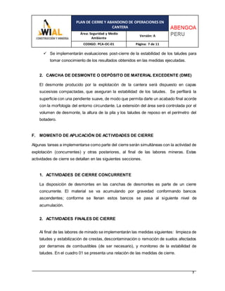 PLAN DE CIERRE Y ABANDONO DE OPERACIONES EN
CANTERA
Área: Seguridad y Medio
Ambiente
Versión: A
CODIGO: PCA-OC-01 Página: 7 de 11
7
 Se implementarán evaluaciones post-cierre de la estabilidad de los taludes para
tomar conocimiento de los resultados obtenidos en las medidas ejecutadas.
2. CANCHA DE DESMONTE O DEPÓSITO DE MATERIAL EXCEDENTE (DME)
El desmonte producido por la explotación de la cantera será dispuesto en capas
sucesivas compactadas, que aseguran la estabilidad de los taludes. Se perfilará la
superficie con una pendiente suave, de modo que permita darle un acabado final acorde
con la morfología del entorno circundante. La extensión del área será controlada por el
volumen de desmonte, la altura de la pila y los taludes de reposo en el perímetro del
botadero.
F. MOMENTO DE APLICACIÓN DE ACTIVIDADES DE CIERRE
Algunas tareas a implementarse como parte del cierre serán simultáneas con la actividad de
explotación (concurrentes) y otras posteriores, al final de las labores mineras. Estas
actividades de cierre se detallan en las siguientes secciones.
1. ACTIVIDADES DE CIERRE CONCURRENTE
La disposición de desmontes en las canchas de desmontes es parte de un cierre
concurrente. El material se va acumulando por gravedad conformando bancos
ascendentes; conforme se llenan estos bancos se pasa al siguiente nivel de
acumulación.
2. ACTIVIDADES FINALES DE CIERRE
Al final de las labores de minado se implementarán las medidas siguientes: limpieza de
taludes y estabilización de crestas, descontaminación o remoción de suelos afectados
por derrames de combustibles (de ser necesario), y monitoreo de la estabilidad de
taludes. En el cuadro 01 se presenta una relación de las medidas de cierre.
 