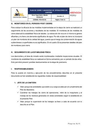 PLAN DE CIERRE Y ABANDONO DE OPERACIONES EN
CANTERA
Área: Seguridad y Medio
Ambiente
Versión: A
CODIGO: PCA-OC-01 Página: 8 de 11
P á g i n a 8 | 11
G. MONITOREO EN EL PERIODO POST CIERRE
Para evaluar la eficacia de las medidas implementadas en la etapa de cierre se realizará un
seguimiento de las acciones y resultados de las medidas. El monitoreo de las medidas de
cierre abarcará la estabilidad física de taludes. La extracción de roca en sí misma no genera
efluentes y no tiene una demanda significativa de agua. Por ello el plan de cierre no incorpora
un plan de monitoreo de la calidad del agua, puesto que el riesgo de contaminación de aguas
subterráneas o superficiales no es significativo. En el cuadro 02 se presentan detalles del plan
de monitoreo post cierre.
H. SEGUIMIENTO DE LAESTABILIDAD FÍSICA
Los desmontes y el área de minado serán monitoreados mediante inspecciones visuales. El
monitoreo de estabilidad física se realizará en forma semestral y por un periodo de dos años.
Esto permitirá prevenir posibles deslizamientos en la etapa de postcierre.
I. RESPONSABILIDADES
Para la puesta en marcha y ejecución de los procedimientos descritos en el presente
documento se han establecido los siguientes niveles de responsabilidad:
1. JEFE DE LA CANTERA
 Velar porque las actividades que están a su cargo se adecuen al cumplimiento del
Plan de Abandono.
 Coordinar los trabajos de cierre de operaciones, retiro de la maquinaria y el
manejo de los residuos generados en estas actividades según lo establecido en
el presente Plan.
 Velar porque la supervisión de los trabajos se lleve a cabo de acuerdo con lo
descrito en el Plan.
 
