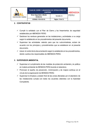 PLAN DE CIERRE Y ABANDONO DE OPERACIONES EN
CANTERA
Área: Seguridad y Medio
Ambiente
Versión: A
CODIGO: PCA-OC-01 Página: 9 de 11
P á g i n a 9 | 11
2. CONTRATISTAS
 Cumplir lo señalado con el Plan de Cierre y los lineamientos de seguridad
establecidos por ABENGOA PERÚ.
 Gestionar los residuos generados en las instalaciones y actividades a su cargo
según lo establecido en los procedimientos del presente documento.
 Supervisar las actividades velando para que los subcontratistas, actúen de
acuerdo con los principios y procedimientos que se establecen en el presente
documento.
 Llevar el control de la documentación según lo establecido en los procedimientos,
dando cuenta a los responsables de ABENGOA PERÚ.
3. SUPERVISOR AMBIENTAL
 Supervisar el cumplimiento de las medidas de protección ambiental y la política
en materia ambiental de BENGOA PERÚ durante el abandono.
 Promover el espíritu de prevención, minimización y de mejora continua en el
círculo de la organización de BENGOA PERÚ.
 Supervisar la limpieza y estado final de las zonas afectadas por el abandono de
las instalaciones cumpla con todos los acuerdos obtenidos con la Autoridad
Competente.
 