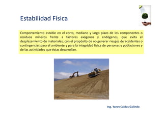 Estabilidad Física
Comportamiento estable en el corto, mediano y largo plazo de los componentes o
residuos mineros frente a factores exógenos y endógenos, que evita el
desplazamiento de materiales, con el propósito de no generar riesgos de accidentes o
contingencias para el ambiente y para la integridad física de personas y poblaciones y
de las actividades que éstas desarrollan.
 
