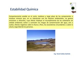 Estabilidad Química
Comportamiento estable en el corto, mediano y largo plazo de los componentes o
residuos mineros que, en su interacción con los factores ambientales, no genera
emisiones o efluentes, cuyo efecto implique el incumplimiento de los estándares de
calidad ambiental; eviten o controlen los riesgos de contaminación del agua, aire o
suelos; efectos negativos sobre la fauna y flora, los ecosistemas circundantes o sobre la
salud y seguridad de las personas.
 