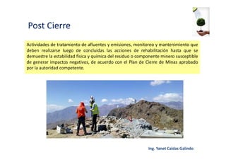 Post Cierre
Actividades de tratamiento de afluentes y emisiones, monitoreo y mantenimiento que
deben realizarse luego de concluidas las acciones de rehabilitación hasta que se
demuestre la estabilidad física y química del residuo o componente minero susceptible
de generar impactos negativos, de acuerdo con el Plan de Cierre de Minas aprobado
por la autoridad competente.
 