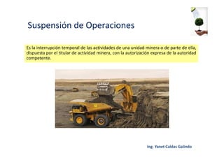 Suspensión de Operaciones
Es la interrupción temporal de las actividades de una unidad minera o de parte de ella,
dispuesta por el titular de actividad minera, con la autorización expresa de la autoridad
competente.
 
