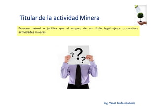 Titular de la actividad Minera
Persona natural o jurídica que al amparo de un título legal ejerce o conduce
actividades mineras.
 