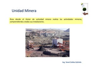 Unidad Minera
Área donde el titular de actividad minera realiza las actividades mineras,
comprendiendo a todas sus instalaciones.
 