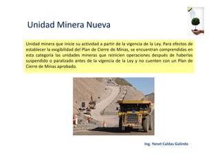 Unidad Minera Nueva
Unidad minera que inicie su actividad a partir de la vigencia de la Ley. Para efectos de
establecer la exigibilidad del Plan de Cierre de Minas, se encuentran comprendidas en
esta categoría las unidades mineras que reinicien operaciones después de haberlas
suspendido o paralizado antes de la vigencia de la Ley y no cuenten con un Plan de
Cierre de Minas aprobado.
 