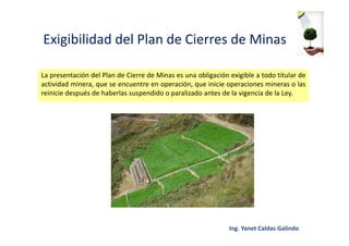 Exigibilidad del Plan de Cierres de Minas
La presentación del Plan de Cierre de Minas es una obligación exigible a todo titular de
actividad minera, que se encuentre en operación, que inicie operaciones mineras o las
reinicie después de haberlas suspendido o paralizado antes de la vigencia de la Ley.
 