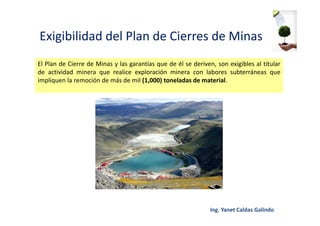 Exigibilidad del Plan de Cierres de Minas
El Plan de Cierre de Minas y las garantías que de él se deriven, son exigibles al titular
de actividad minera que realice exploración minera con labores subterráneas que
impliquen la remoción de más de mil (1,000) toneladas de material.
 