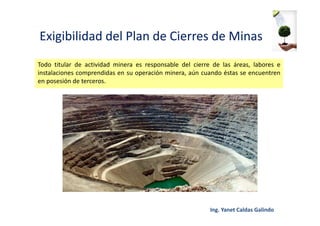 Exigibilidad del Plan de Cierres de Minas
Todo titular de actividad minera es responsable del cierre de las áreas, labores e
instalaciones comprendidas en su operación minera, aún cuando éstas se encuentren
en posesión de terceros.
 