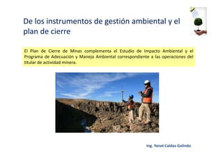 De los instrumentos de gestión ambiental y el
plan de cierre
El Plan de Cierre de Minas complementa el Estudio de Impacto Ambiental y el
Programa de Adecuación y Manejo Ambiental correspondiente a las operaciones del
titular de actividad minera.
 