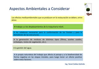 Aspectos Ambientales a Considerar
Los efectos medioambientales que se producen en la restauración se deben, entre
otros:
Al trabajo y a los desplazamientos de la maquinaria móvil.
A las voladuras necesarias para la conformación de los frentes y para la
demolición de las estructuras.
A la generación de residuos de distintos tipos (filtros, aceites usados,
embalajes, restos de vegetación, etc.).
A la gestión del agua.
A la propia naturaleza del trabajo que afecta al paisaje y a la biodiversidad de
forma negativa en las etapas iniciales, para luego tener un efecto positivo
sobre estos factores.
 