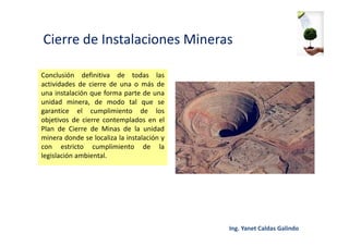 Cierre de Instalaciones Mineras
Conclusión definitiva de todas las
actividades de cierre de una o más de
una instalación que forma parte de una
unidad minera, de modo tal que se
garantice el cumplimiento de los
objetivos de cierre contemplados en el
Plan de Cierre de Minas de la unidad
minera donde se localiza la instalación y
con estricto cumplimiento de la
legislación ambiental.
 